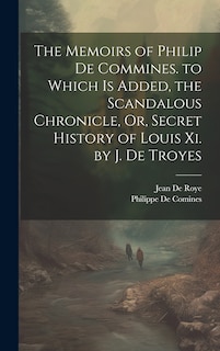 The Memoirs of Philip De Commines. to Which Is Added, the Scandalous Chronicle, Or, Secret History of Louis Xi. by J. De Troyes