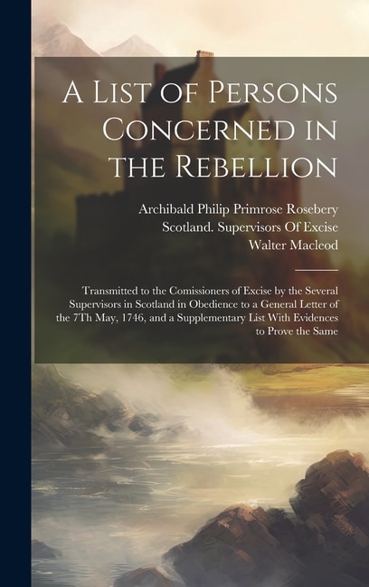 A List of Persons Concerned in the Rebellion: Transmitted to the Comissioners of Excise by the Several Supervisors in Scotland in Obedience to a General Letter of the 7Th May, 1746, and a Supplementary List With Evidences to Prove the Same