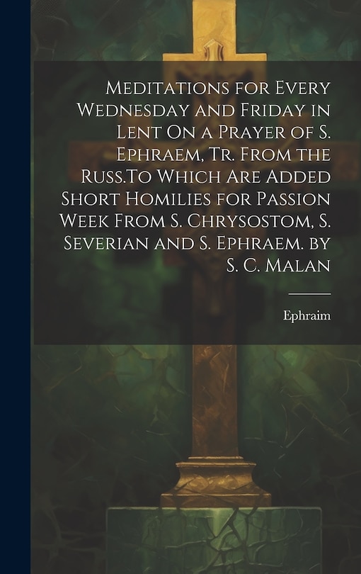 Front cover_Meditations for Every Wednesday and Friday in Lent On a Prayer of S. Ephraem, Tr. From the Russ.To Which Are Added Short Homilies for Passion Week From S. Chrysostom, S. Severian and S. Ephraem. by S. C. Malan