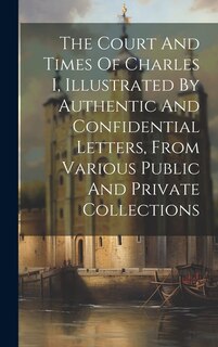 Front cover_The Court And Times Of Charles I, Illustrated By Authentic And Confidential Letters, From Various Public And Private Collections