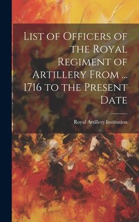 List of Officers of the Royal Regiment of Artillery From ... 1716 to the Present Date