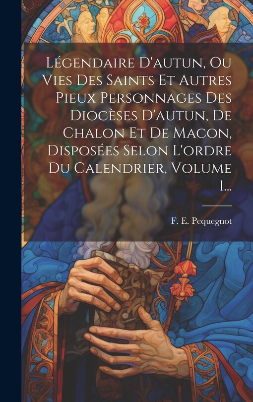 Couverture_Légendaire D'autun, Ou Vies Des Saints Et Autres Pieux Personnages Des Diocèses D'autun, De Chalon Et De Macon, Disposées Selon L'ordre Du Calendrier, Volume 1...
