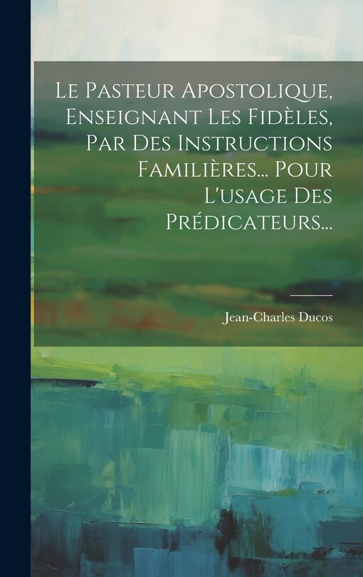 Couverture_Le Pasteur Apostolique, Enseignant Les Fidèles, Par Des Instructions Familières... Pour L'usage Des Prédicateurs...