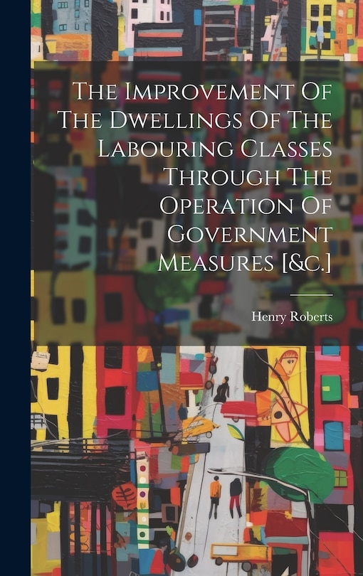 Front cover_The Improvement Of The Dwellings Of The Labouring Classes Through The Operation Of Government Measures [&c.]