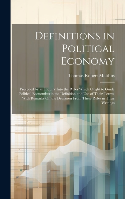 Definitions in Political Economy: Preceded by an Inquiry Into the Rules Which Ought to Guide Political Economists in the Definition and Use of Their Terms, With Remarks On the Deviation From These Rules in Their Writings