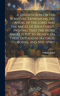 Front cover_A Dissertation On the Scripture Expressions, the Angel of the Lord, and the Angel of Jesus Christ, Proving That the Word Angel Is Put to Signify On These Occasions Material Bodies, and Not Spirit