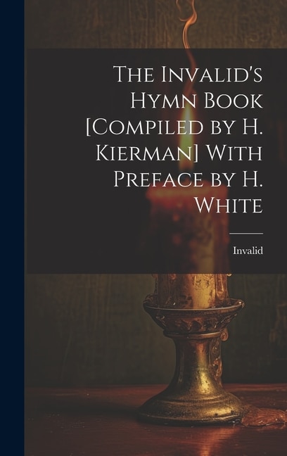 The Invalid's Hymn Book [Compiled by H. Kierman] With Preface by H. White