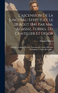 L'ascension De La Jungfrau Effectuée Le 28 Août 1841 Par Mm. Agassiz, Forbes, Du Chatelier Et Desor: Précédée Du Récit De Leur Traversée De La Mer De Glace Du Grimsel À Viesch En Valais...