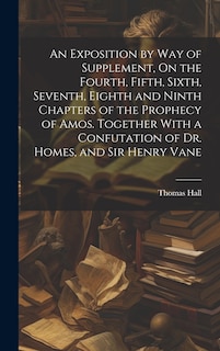 Front cover_An Exposition by Way of Supplement, On the Fourth, Fifth, Sixth, Seventh, Eighth and Ninth Chapters of the Prophecy of Amos. Together With a Confutation of Dr. Homes, and Sir Henry Vane