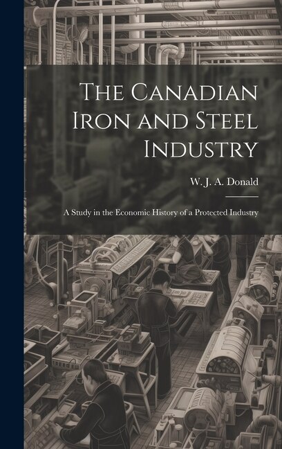Front cover_The Canadian Iron and Steel Industry; a Study in the Economic History of a Protected Industry