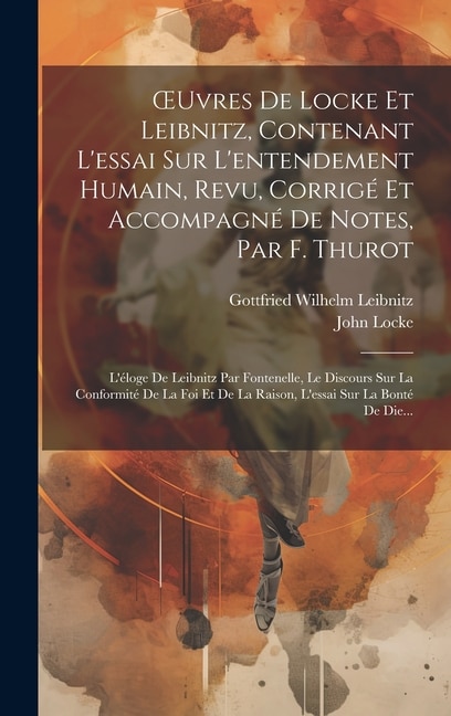 OEuvres De Locke Et Leibnitz, Contenant L'essai Sur L'entendement Humain, Revu, Corrigé Et Accompagné De Notes, Par F. Thurot: L'éloge De Leibnitz Par Fontenelle, Le Discours Sur La Conformité De La Foi Et De La Raison, L'essai Sur La Bonté De Die...