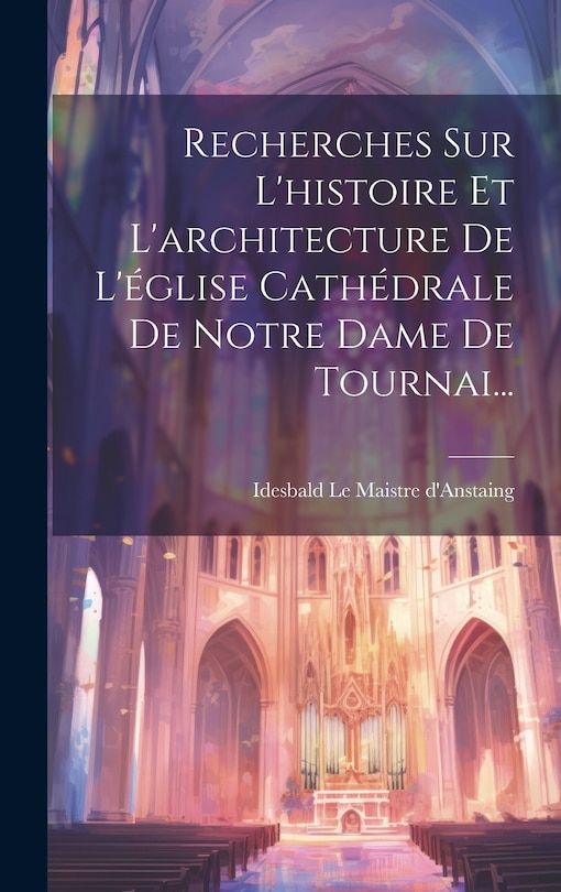 Couverture_Recherches Sur L'histoire Et L'architecture De L'église Cathédrale De Notre Dame De Tournai...