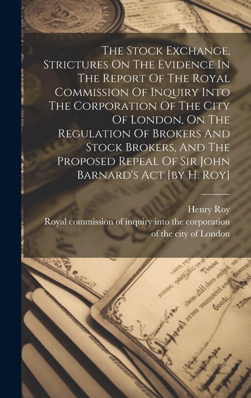 Couverture_The Stock Exchange, Strictures On The Evidence In The Report Of The Royal Commission Of Inquiry Into The Corporation Of The City Of London, On The Regulation Of Brokers And Stock Brokers, And The Proposed Repeal Of Sir John Barnard's Act [by H. Roy]