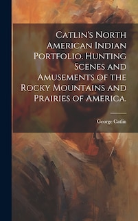 Front cover_Catlin's North American Indian Portfolio. Hunting Scenes and Amusements of the Rocky Mountains and Prairies of America.