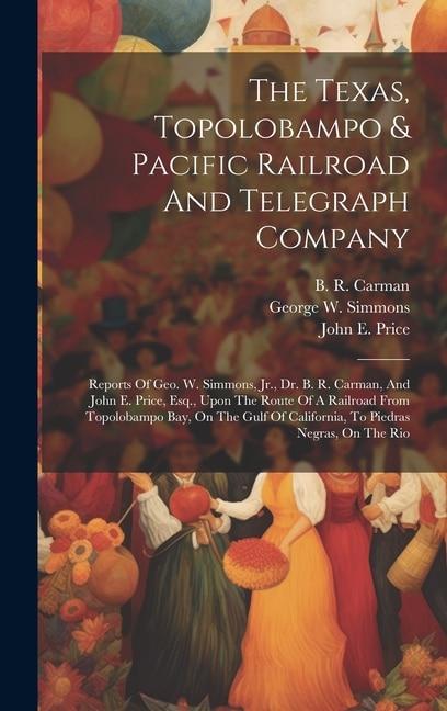 The Texas, Topolobampo & Pacific Railroad And Telegraph Company: Reports Of Geo. W. Simmons, Jr., Dr. B. R. Carman, And John E. Price, Esq., Upon The Route Of A Railroad From Topolobampo Bay, On The Gulf Of California, To Piedras Negras, On The Rio