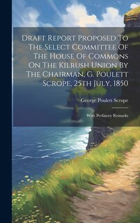 Draft Report Proposed To The Select Committee Of The House Of Commons On The Kilrush Union By The Chairman, G. Poulett Scrope, 25th July, 1850: With Prefatory Remarks