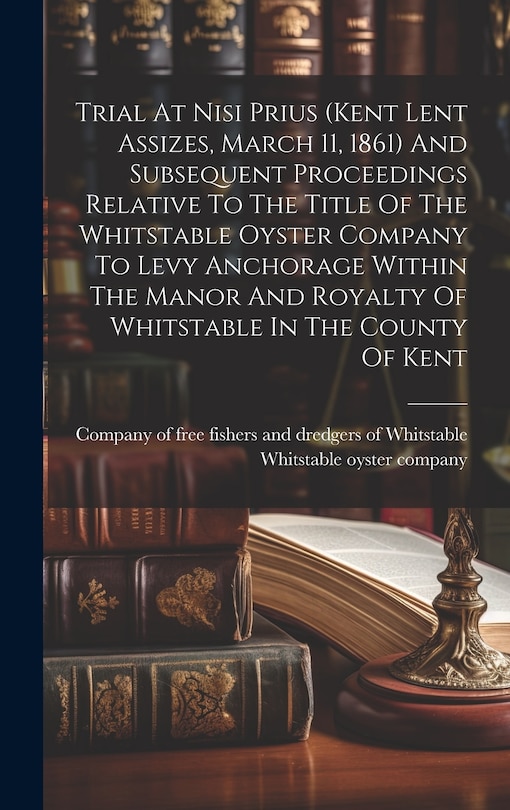 Front cover_Trial At Nisi Prius (kent Lent Assizes, March 11, 1861) And Subsequent Proceedings Relative To The Title Of The Whitstable Oyster Company To Levy Anchorage Within The Manor And Royalty Of Whitstable In The County Of Kent