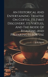 An Historical And Entertaining Treatise On Coffee, Its First Discovery, Its Virtues, And The Mode Of Roasting And Preparing It For Use