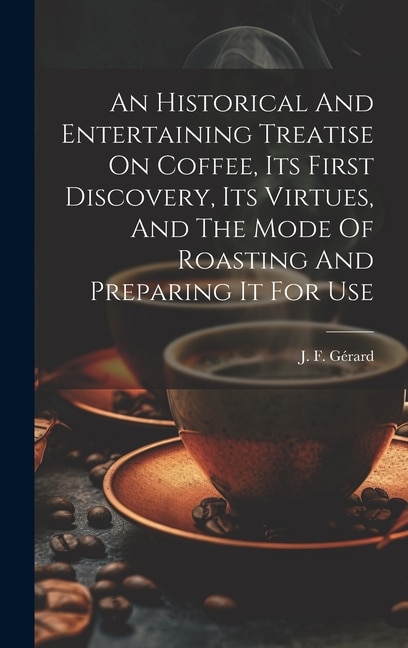 An Historical And Entertaining Treatise On Coffee, Its First Discovery, Its Virtues, And The Mode Of Roasting And Preparing It For Use