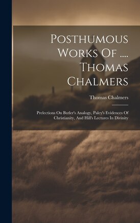 Posthumous Works Of .... Thomas Chalmers: Prelections On Butler's Analogy, Paley's Evidences Of Christianity, And Hill's Lectures In Divinity