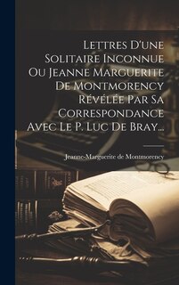 Lettres D'une Solitaire Inconnue Ou Jeanne Marguerite De Montmorency Révélée Par Sa Correspondance Avec Le P. Luc De Bray...