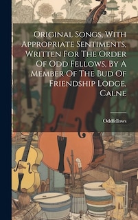 Original Songs, With Appropriate Sentiments, Written For The Order Of Odd Fellows, By A Member Of The Bud Of Friendship Lodge, Calne