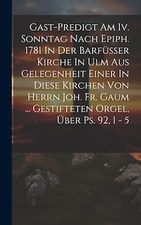 Front cover_Gast-predigt Am Iv. Sonntag Nach Epiph. 1781 In Der Barfüsser Kirche In Ulm Aus Gelegenheit Einer In Diese Kirchen Von Herrn Joh. Fr. Gaum ... Gestifteten Orgel, Über Ps. 92, 1 - 5