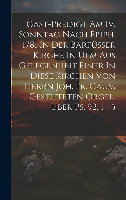 Front cover_Gast-predigt Am Iv. Sonntag Nach Epiph. 1781 In Der Barfüsser Kirche In Ulm Aus Gelegenheit Einer In Diese Kirchen Von Herrn Joh. Fr. Gaum ... Gestifteten Orgel, Über Ps. 92, 1 - 5