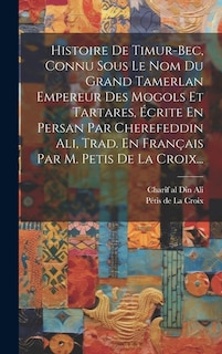 Histoire De Timur-bec, Connu Sous Le Nom Du Grand Tamerlan Empereur Des Mogols Et Tartares, Écrite En Persan Par Cherefeddin Ali, Trad. En Français Par M. Petis De La Croix...