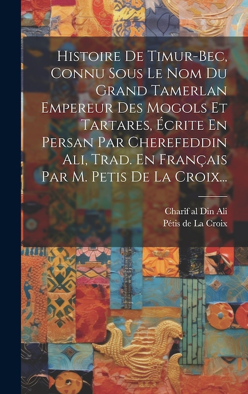 Couverture_Histoire De Timur-bec, Connu Sous Le Nom Du Grand Tamerlan Empereur Des Mogols Et Tartares, Écrite En Persan Par Cherefeddin Ali, Trad. En Français Par M. Petis De La Croix...