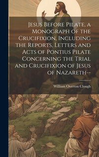 Couverture_Jesus Before Pilate, a Monograph of the Crucifixion, Including the Reports, Letters and Acts of Pontius Pilate Concerning the Trial and Crucifixion of Jesus of Nazareth--