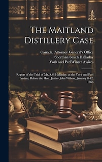 The Maitland Distillery Case [microform]: Report of the Trial of Mr. S.S. Halladay, at the York and Peel Assizes, Before the Hon. Justice John Wilson, January 8-12, 1866