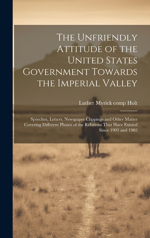 Couverture_The Unfriendly Attitude of the United States Government Towards the Imperial Valley; Speeches, Letters, Newspaper Clippings and Other Matter Covering Different Phases of the Relations That Have Existed Since 1901 and 1902