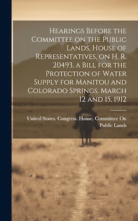 Front cover_Hearings Before the Committee on the Public Lands, House of Representatives, on H. R. 20493, a Bill for the Protection of Water Supply for Manitou and Colorado Springs. March 12 and 15, 1912
