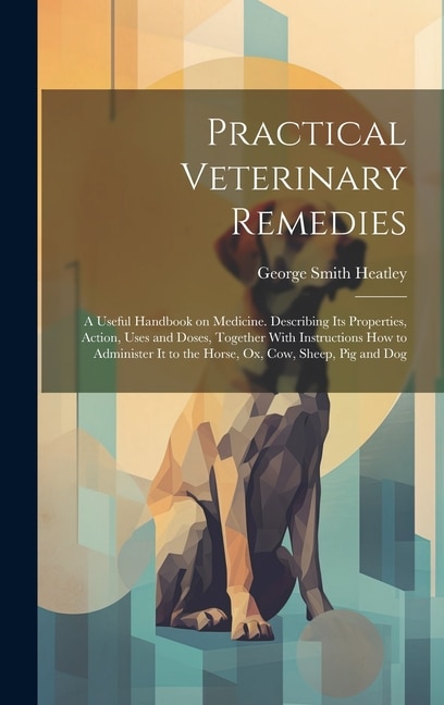 Practical Veterinary Remedies; a Useful Handbook on Medicine. Describing its Properties, Action, Uses and Doses, Together With Instructions how to Administer it to the Horse, ox, cow, Sheep, pig and Dog