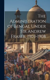 Front cover_The Administration of Bengal Under Sir Andrew Fraser, 1903-1908