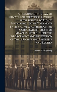 Couverture_A Treatise on the law of Private Corporations, Divided With Respect to Rights Pertaining to the Corporate Entity as Well as Those of the Corporate Interests of Members, Remedies for the Enforcement and Protection of These Rights and Interests, and Legisla