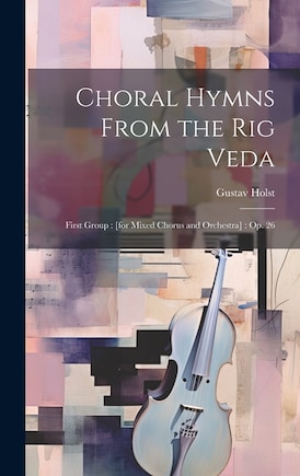 Choral Hymns From the Rig Veda: First Group: [for Mixed Chorus and Orchestra]: op. 26