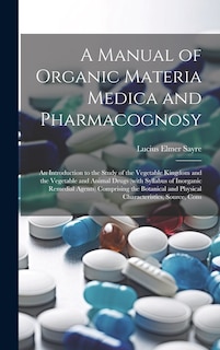 Front cover_A Manual of Organic Materia Medica and Pharmacognosy; an Introduction to the Study of the Vegetable Kingdom and the Vegetable and Animal Drugs (with Syllabus of Inorganic Remedial Agents) Comprising the Botanical and Physical Characteristics, Source, Cons