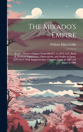 The Mikado's Empire: Book I, History of Japan, From 660 B.C. to 1872 A.D.; Book II, Personal Experiences, Observations, and Studies in Japan, 1870-1874; With Supplementary Chapters: Japan in 1883 and Japan in 1886