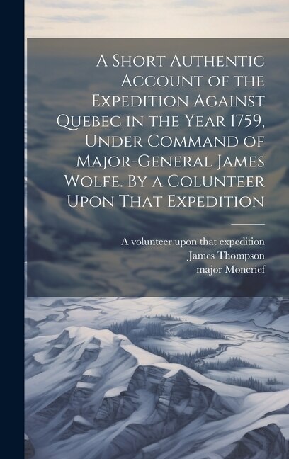 A Short Authentic Account of the Expedition Against Quebec in the Year 1759, Under Command of Major-General James Wolfe. By a Colunteer Upon That Expedition