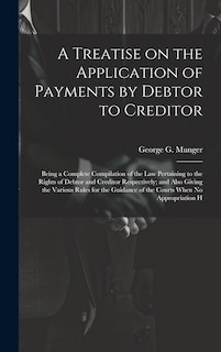 Front cover_A Treatise on the Application of Payments by Debtor to Creditor; Being a Complete Compilation of the law Pertaining to the Rights of Debtor and Creditor Respectively; and Also Giving the Various Rules for the Guidance of the Courts When no Appropriation H