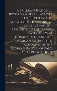Front cover_A Brilliant National Record. General Taylor's Life, Battles, and Despatches ... Including ... Letters From the President of the United States, the War Department ... and the Mexican Authorities. Accounts of the Glorious Battles of Palo Alto, Resaca de La