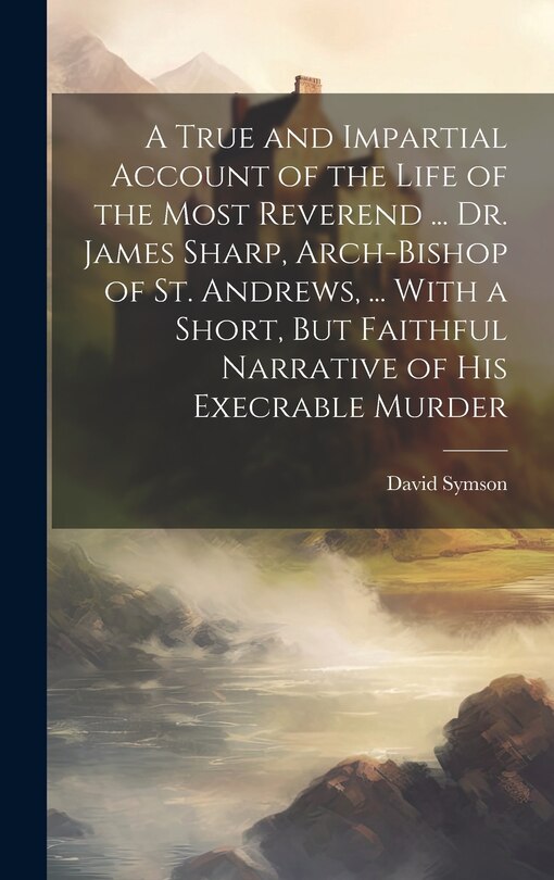 Front cover_A True and Impartial Account of the Life of the Most Reverend ... Dr. James Sharp, Arch-Bishop of St. Andrews, ... With a Short, But Faithful Narrative of His Execrable Murder