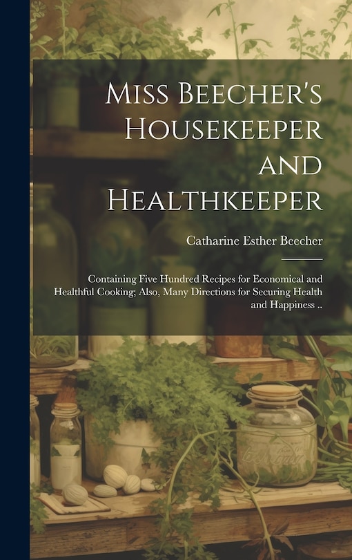 Miss Beecher's Housekeeper and Healthkeeper: Containing Five Hundred Recipes for Economical and Healthful Cooking; Also, Many Directions for Securing Health and Happiness ..