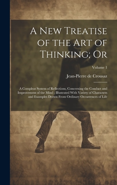 A new Treatise of the art of Thinking; Or: A Compleat System of Reflections, Concerning the Conduct and Improvement of the Mind; Illustrated With Variety of Characters and Examples Drawn From Ordinary Occurrences of Life; Volume 1