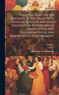 Couverture_Political Essay on the Kingdom of New Spain. With Physical Sections and Maps Founded on Astronomical Observations and Trigonometrical and Barometrical Measurements; Volume 3