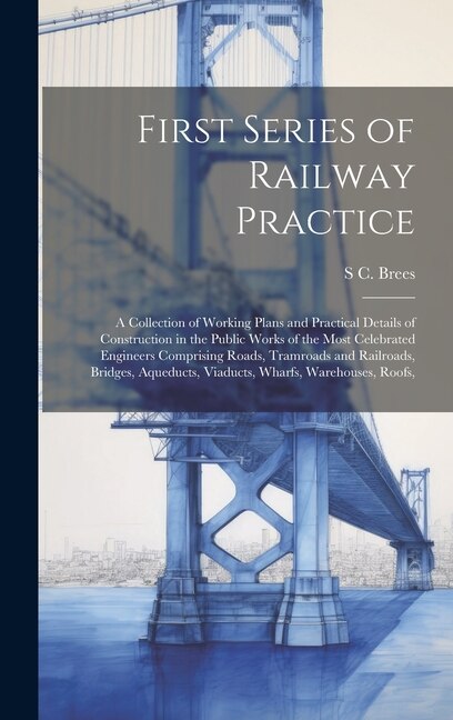 First Series of Railway Practice: A Collection of Working Plans and Practical Details of Construction in the Public Works of the Most Celebrated Engineers Comprising Roads, Tramroads and Railroads, Bridges, Aqueducts, Viaducts, Wharfs, Warehouses, Roofs,