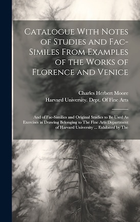 Catalogue With Notes of Studies and Fac-Similes From Examples of the Works of Florence and Venice: And of Fac-Similies and Original Studies to Be Used As Exercises in Drawing Belonging to The Fine Arts Department of Harvard University ... Exhibited by The