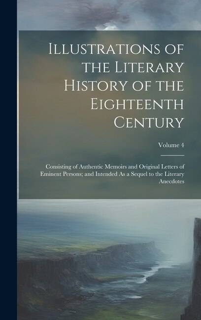 Illustrations of the Literary History of the Eighteenth Century: Consisting of Authentic Memoirs and Original Letters of Eminent Persons; and Intended As a Sequel to the Literary Anecdotes; Volume 4